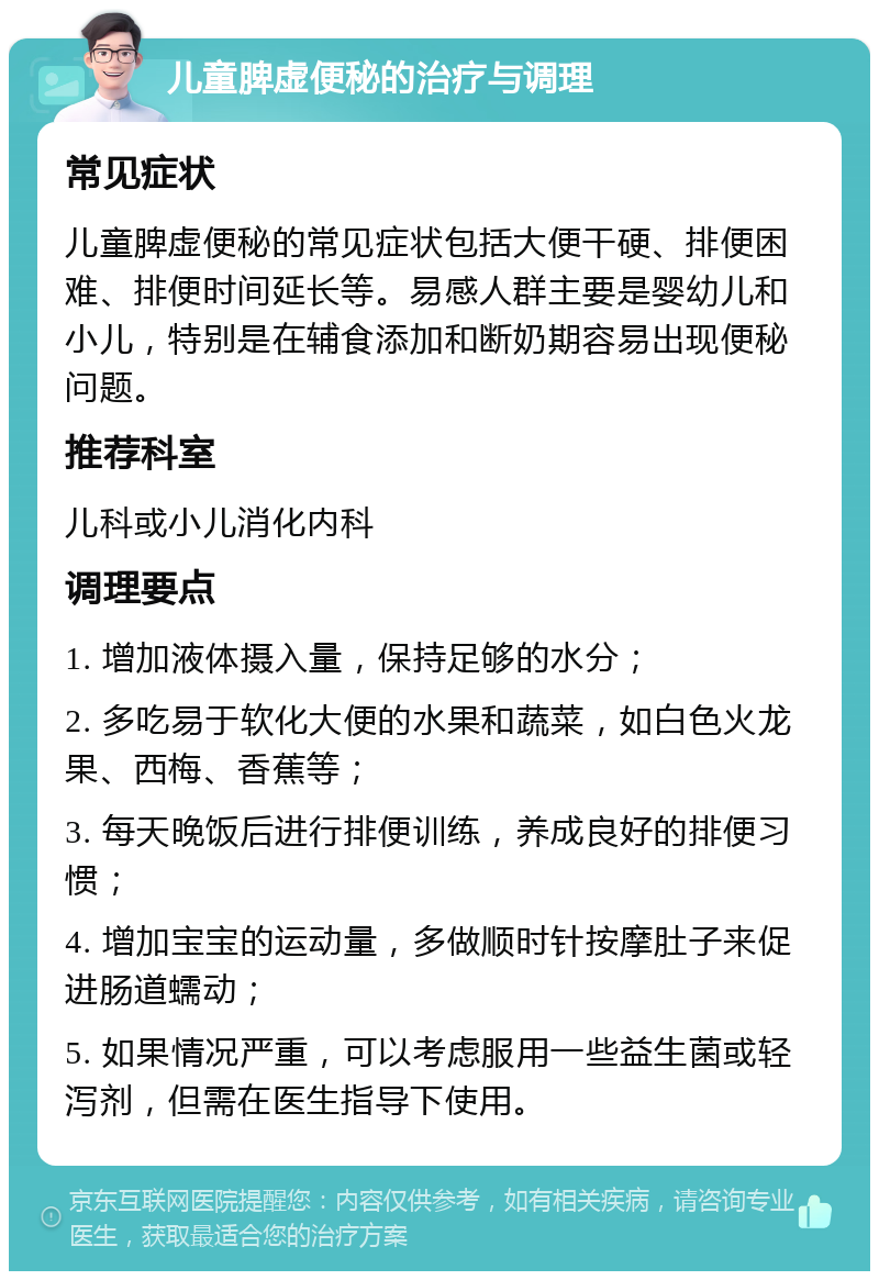 儿童脾虚便秘的治疗与调理 常见症状 儿童脾虚便秘的常见症状包括大便干硬、排便困难、排便时间延长等。易感人群主要是婴幼儿和小儿，特别是在辅食添加和断奶期容易出现便秘问题。 推荐科室 儿科或小儿消化内科 调理要点 1. 增加液体摄入量，保持足够的水分； 2. 多吃易于软化大便的水果和蔬菜，如白色火龙果、西梅、香蕉等； 3. 每天晚饭后进行排便训练，养成良好的排便习惯； 4. 增加宝宝的运动量，多做顺时针按摩肚子来促进肠道蠕动； 5. 如果情况严重，可以考虑服用一些益生菌或轻泻剂，但需在医生指导下使用。