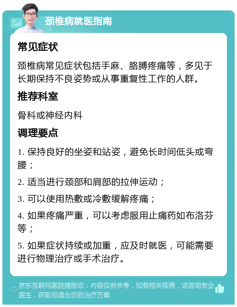 颈椎病就医指南 常见症状 颈椎病常见症状包括手麻、胳膊疼痛等，多见于长期保持不良姿势或从事重复性工作的人群。 推荐科室 骨科或神经内科 调理要点 1. 保持良好的坐姿和站姿，避免长时间低头或弯腰； 2. 适当进行颈部和肩部的拉伸运动； 3. 可以使用热敷或冷敷缓解疼痛； 4. 如果疼痛严重，可以考虑服用止痛药如布洛芬等； 5. 如果症状持续或加重，应及时就医，可能需要进行物理治疗或手术治疗。