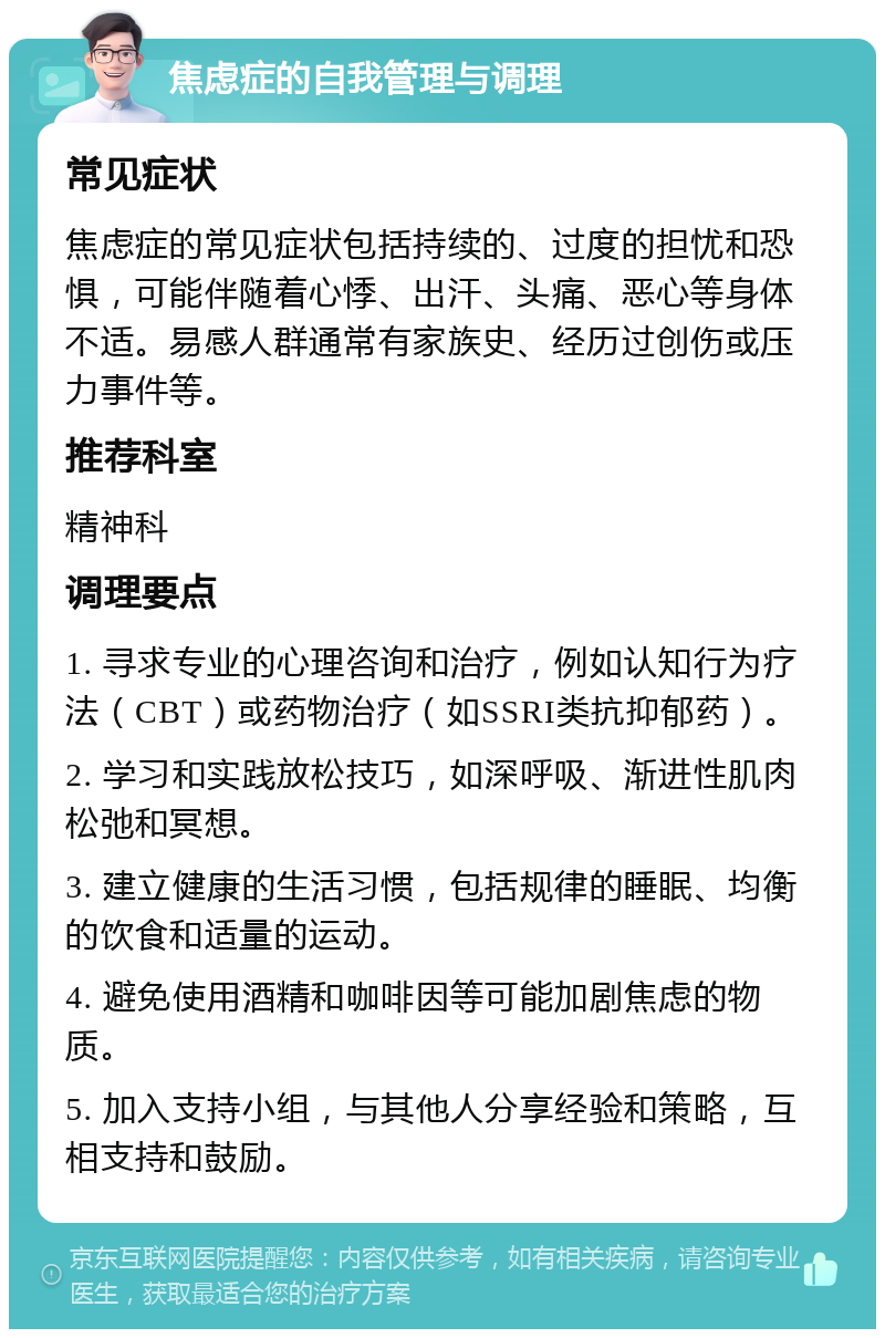 焦虑症的自我管理与调理 常见症状 焦虑症的常见症状包括持续的、过度的担忧和恐惧，可能伴随着心悸、出汗、头痛、恶心等身体不适。易感人群通常有家族史、经历过创伤或压力事件等。 推荐科室 精神科 调理要点 1. 寻求专业的心理咨询和治疗，例如认知行为疗法（CBT）或药物治疗（如SSRI类抗抑郁药）。 2. 学习和实践放松技巧，如深呼吸、渐进性肌肉松弛和冥想。 3. 建立健康的生活习惯，包括规律的睡眠、均衡的饮食和适量的运动。 4. 避免使用酒精和咖啡因等可能加剧焦虑的物质。 5. 加入支持小组，与其他人分享经验和策略，互相支持和鼓励。