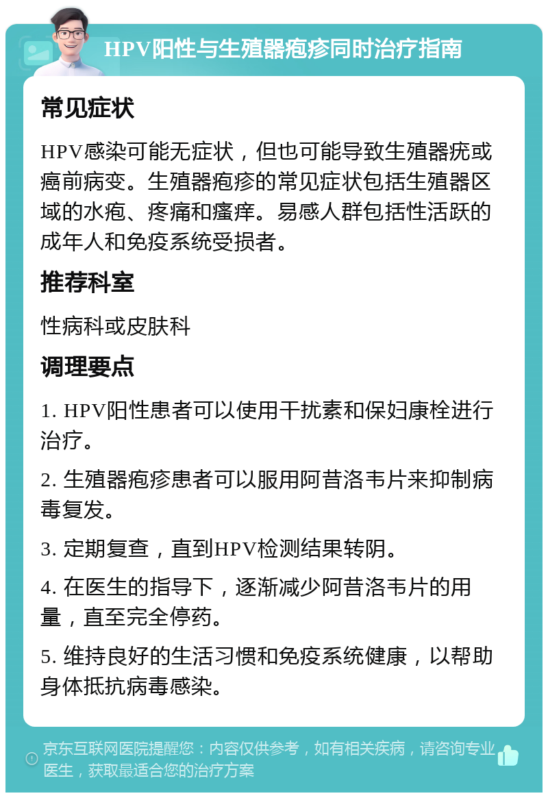 HPV阳性与生殖器疱疹同时治疗指南 常见症状 HPV感染可能无症状，但也可能导致生殖器疣或癌前病变。生殖器疱疹的常见症状包括生殖器区域的水疱、疼痛和瘙痒。易感人群包括性活跃的成年人和免疫系统受损者。 推荐科室 性病科或皮肤科 调理要点 1. HPV阳性患者可以使用干扰素和保妇康栓进行治疗。 2. 生殖器疱疹患者可以服用阿昔洛韦片来抑制病毒复发。 3. 定期复查，直到HPV检测结果转阴。 4. 在医生的指导下，逐渐减少阿昔洛韦片的用量，直至完全停药。 5. 维持良好的生活习惯和免疫系统健康，以帮助身体抵抗病毒感染。