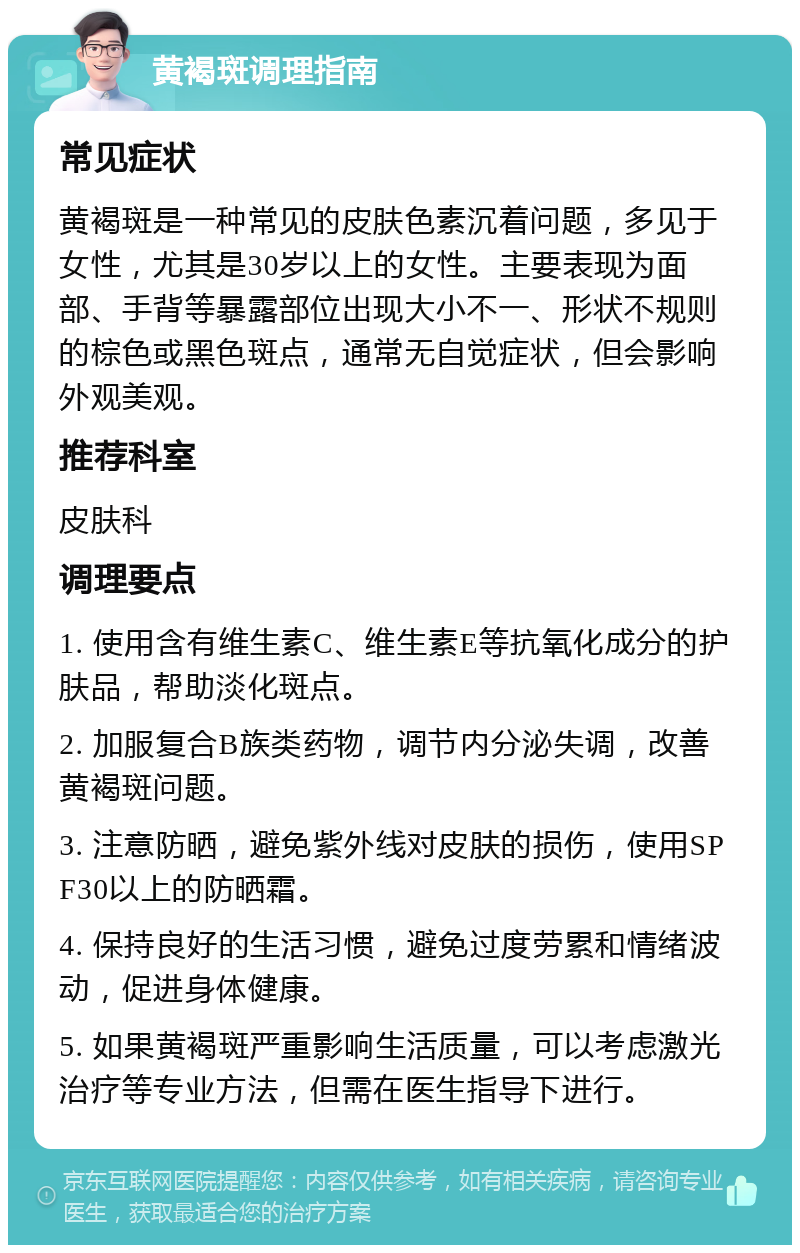 黄褐斑调理指南 常见症状 黄褐斑是一种常见的皮肤色素沉着问题，多见于女性，尤其是30岁以上的女性。主要表现为面部、手背等暴露部位出现大小不一、形状不规则的棕色或黑色斑点，通常无自觉症状，但会影响外观美观。 推荐科室 皮肤科 调理要点 1. 使用含有维生素C、维生素E等抗氧化成分的护肤品，帮助淡化斑点。 2. 加服复合B族类药物，调节内分泌失调，改善黄褐斑问题。 3. 注意防晒，避免紫外线对皮肤的损伤，使用SPF30以上的防晒霜。 4. 保持良好的生活习惯，避免过度劳累和情绪波动，促进身体健康。 5. 如果黄褐斑严重影响生活质量，可以考虑激光治疗等专业方法，但需在医生指导下进行。