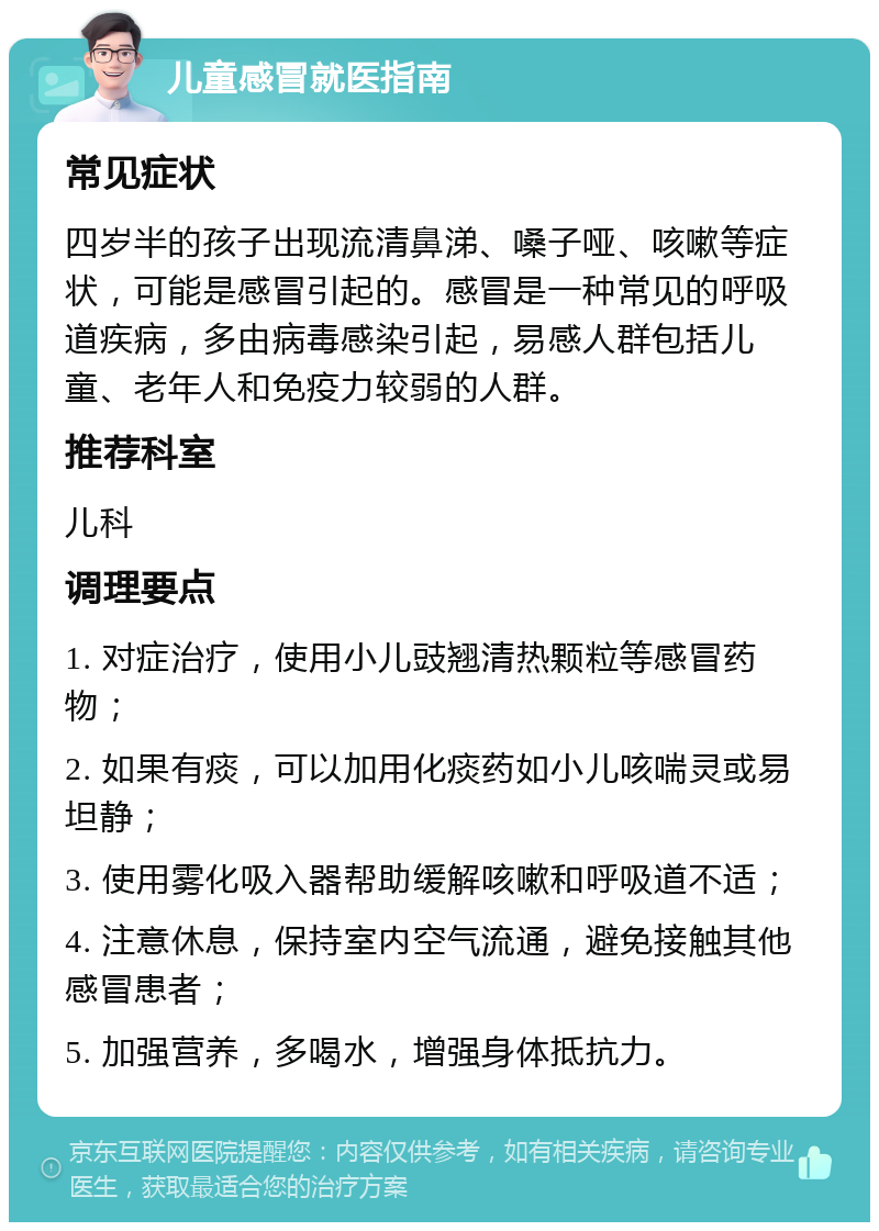 儿童感冒就医指南 常见症状 四岁半的孩子出现流清鼻涕、嗓子哑、咳嗽等症状，可能是感冒引起的。感冒是一种常见的呼吸道疾病，多由病毒感染引起，易感人群包括儿童、老年人和免疫力较弱的人群。 推荐科室 儿科 调理要点 1. 对症治疗，使用小儿豉翘清热颗粒等感冒药物； 2. 如果有痰，可以加用化痰药如小儿咳喘灵或易坦静； 3. 使用雾化吸入器帮助缓解咳嗽和呼吸道不适； 4. 注意休息，保持室内空气流通，避免接触其他感冒患者； 5. 加强营养，多喝水，增强身体抵抗力。