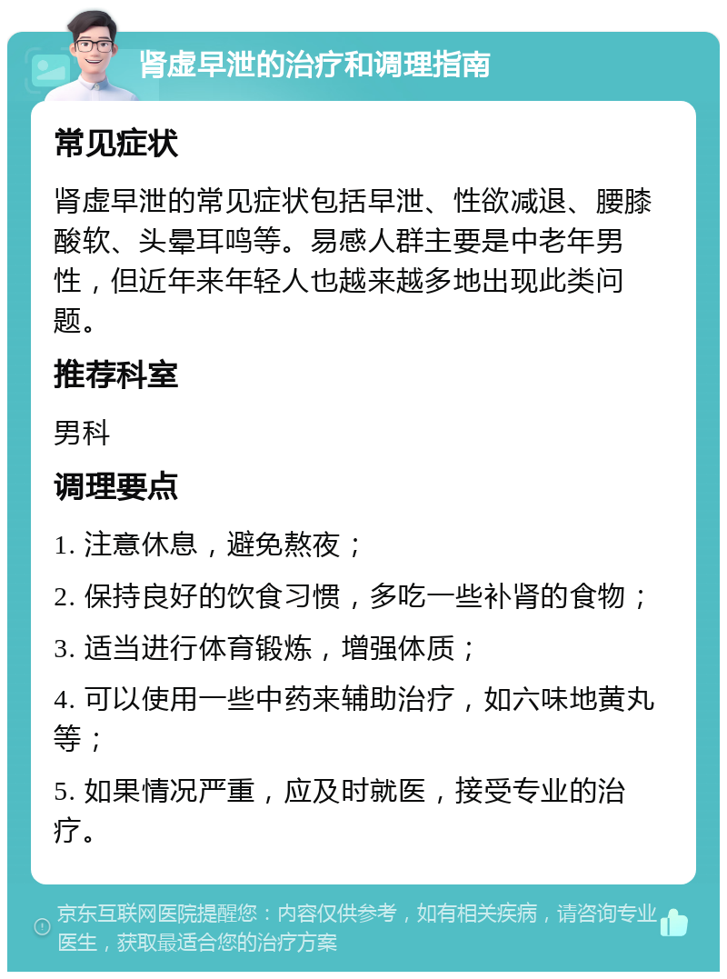 肾虚早泄的治疗和调理指南 常见症状 肾虚早泄的常见症状包括早泄、性欲减退、腰膝酸软、头晕耳鸣等。易感人群主要是中老年男性，但近年来年轻人也越来越多地出现此类问题。 推荐科室 男科 调理要点 1. 注意休息，避免熬夜； 2. 保持良好的饮食习惯，多吃一些补肾的食物； 3. 适当进行体育锻炼，增强体质； 4. 可以使用一些中药来辅助治疗，如六味地黄丸等； 5. 如果情况严重，应及时就医，接受专业的治疗。