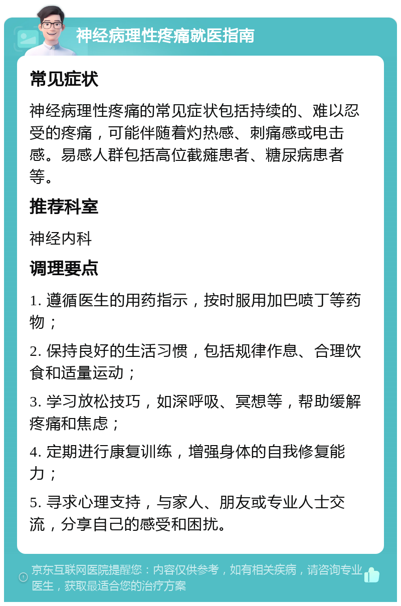 神经病理性疼痛就医指南 常见症状 神经病理性疼痛的常见症状包括持续的、难以忍受的疼痛，可能伴随着灼热感、刺痛感或电击感。易感人群包括高位截瘫患者、糖尿病患者等。 推荐科室 神经内科 调理要点 1. 遵循医生的用药指示，按时服用加巴喷丁等药物； 2. 保持良好的生活习惯，包括规律作息、合理饮食和适量运动； 3. 学习放松技巧，如深呼吸、冥想等，帮助缓解疼痛和焦虑； 4. 定期进行康复训练，增强身体的自我修复能力； 5. 寻求心理支持，与家人、朋友或专业人士交流，分享自己的感受和困扰。