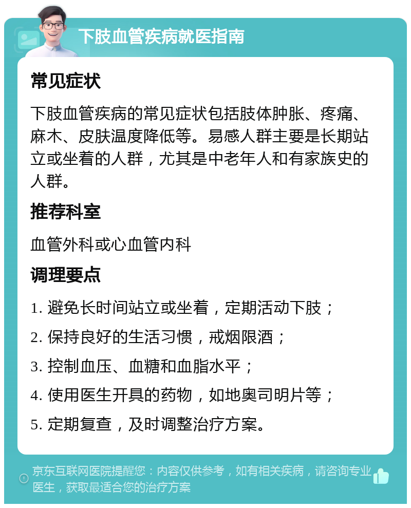 下肢血管疾病就医指南 常见症状 下肢血管疾病的常见症状包括肢体肿胀、疼痛、麻木、皮肤温度降低等。易感人群主要是长期站立或坐着的人群，尤其是中老年人和有家族史的人群。 推荐科室 血管外科或心血管内科 调理要点 1. 避免长时间站立或坐着，定期活动下肢； 2. 保持良好的生活习惯，戒烟限酒； 3. 控制血压、血糖和血脂水平； 4. 使用医生开具的药物，如地奥司明片等； 5. 定期复查，及时调整治疗方案。