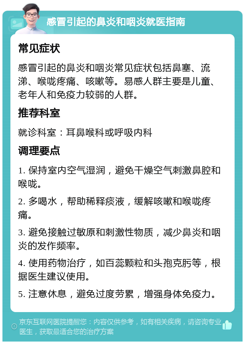 感冒引起的鼻炎和咽炎就医指南 常见症状 感冒引起的鼻炎和咽炎常见症状包括鼻塞、流涕、喉咙疼痛、咳嗽等。易感人群主要是儿童、老年人和免疫力较弱的人群。 推荐科室 就诊科室：耳鼻喉科或呼吸内科 调理要点 1. 保持室内空气湿润，避免干燥空气刺激鼻腔和喉咙。 2. 多喝水，帮助稀释痰液，缓解咳嗽和喉咙疼痛。 3. 避免接触过敏原和刺激性物质，减少鼻炎和咽炎的发作频率。 4. 使用药物治疗，如百蕊颗粒和头孢克肟等，根据医生建议使用。 5. 注意休息，避免过度劳累，增强身体免疫力。