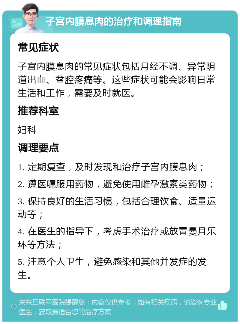 子宫内膜息肉的治疗和调理指南 常见症状 子宫内膜息肉的常见症状包括月经不调、异常阴道出血、盆腔疼痛等。这些症状可能会影响日常生活和工作，需要及时就医。 推荐科室 妇科 调理要点 1. 定期复查，及时发现和治疗子宫内膜息肉； 2. 遵医嘱服用药物，避免使用雌孕激素类药物； 3. 保持良好的生活习惯，包括合理饮食、适量运动等； 4. 在医生的指导下，考虑手术治疗或放置曼月乐环等方法； 5. 注意个人卫生，避免感染和其他并发症的发生。