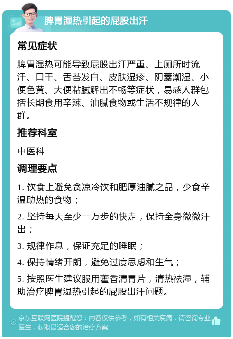 脾胃湿热引起的屁股出汗 常见症状 脾胃湿热可能导致屁股出汗严重、上厕所时流汗、口干、舌苔发白、皮肤湿疹、阴囊潮湿、小便色黄、大便粘腻解出不畅等症状，易感人群包括长期食用辛辣、油腻食物或生活不规律的人群。 推荐科室 中医科 调理要点 1. 饮食上避免贪凉冷饮和肥厚油腻之品，少食辛温助热的食物； 2. 坚持每天至少一万步的快走，保持全身微微汗出； 3. 规律作息，保证充足的睡眠； 4. 保持情绪开朗，避免过度思虑和生气； 5. 按照医生建议服用藿香清胃片，清热祛湿，辅助治疗脾胃湿热引起的屁股出汗问题。