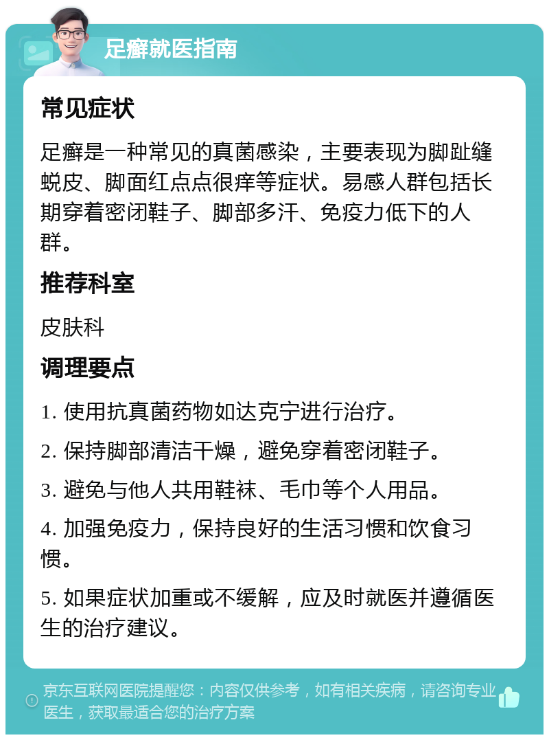 足癣就医指南 常见症状 足癣是一种常见的真菌感染，主要表现为脚趾缝蜕皮、脚面红点点很痒等症状。易感人群包括长期穿着密闭鞋子、脚部多汗、免疫力低下的人群。 推荐科室 皮肤科 调理要点 1. 使用抗真菌药物如达克宁进行治疗。 2. 保持脚部清洁干燥，避免穿着密闭鞋子。 3. 避免与他人共用鞋袜、毛巾等个人用品。 4. 加强免疫力，保持良好的生活习惯和饮食习惯。 5. 如果症状加重或不缓解，应及时就医并遵循医生的治疗建议。