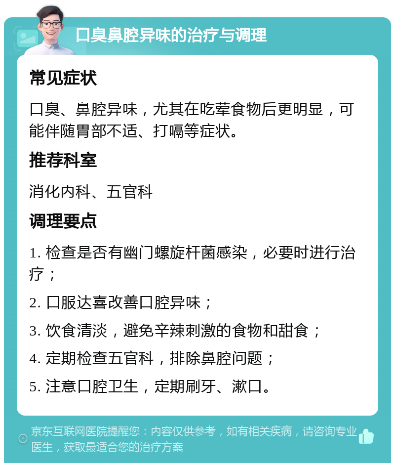 口臭鼻腔异味的治疗与调理 常见症状 口臭、鼻腔异味，尤其在吃荤食物后更明显，可能伴随胃部不适、打嗝等症状。 推荐科室 消化内科、五官科 调理要点 1. 检查是否有幽门螺旋杆菌感染，必要时进行治疗； 2. 口服达喜改善口腔异味； 3. 饮食清淡，避免辛辣刺激的食物和甜食； 4. 定期检查五官科，排除鼻腔问题； 5. 注意口腔卫生，定期刷牙、漱口。