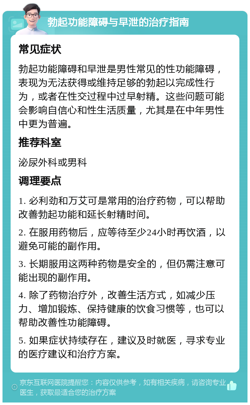 勃起功能障碍与早泄的治疗指南 常见症状 勃起功能障碍和早泄是男性常见的性功能障碍，表现为无法获得或维持足够的勃起以完成性行为，或者在性交过程中过早射精。这些问题可能会影响自信心和性生活质量，尤其是在中年男性中更为普遍。 推荐科室 泌尿外科或男科 调理要点 1. 必利劲和万艾可是常用的治疗药物，可以帮助改善勃起功能和延长射精时间。 2. 在服用药物后，应等待至少24小时再饮酒，以避免可能的副作用。 3. 长期服用这两种药物是安全的，但仍需注意可能出现的副作用。 4. 除了药物治疗外，改善生活方式，如减少压力、增加锻炼、保持健康的饮食习惯等，也可以帮助改善性功能障碍。 5. 如果症状持续存在，建议及时就医，寻求专业的医疗建议和治疗方案。