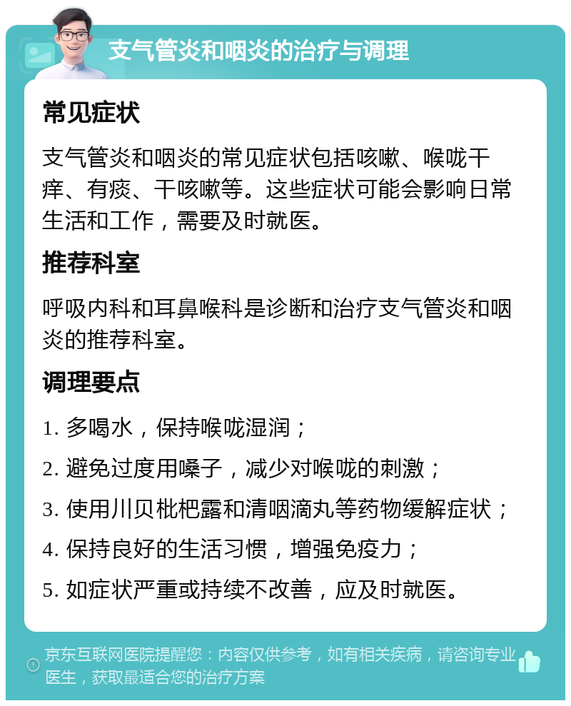 支气管炎和咽炎的治疗与调理 常见症状 支气管炎和咽炎的常见症状包括咳嗽、喉咙干痒、有痰、干咳嗽等。这些症状可能会影响日常生活和工作，需要及时就医。 推荐科室 呼吸内科和耳鼻喉科是诊断和治疗支气管炎和咽炎的推荐科室。 调理要点 1. 多喝水，保持喉咙湿润； 2. 避免过度用嗓子，减少对喉咙的刺激； 3. 使用川贝枇杷露和清咽滴丸等药物缓解症状； 4. 保持良好的生活习惯，增强免疫力； 5. 如症状严重或持续不改善，应及时就医。