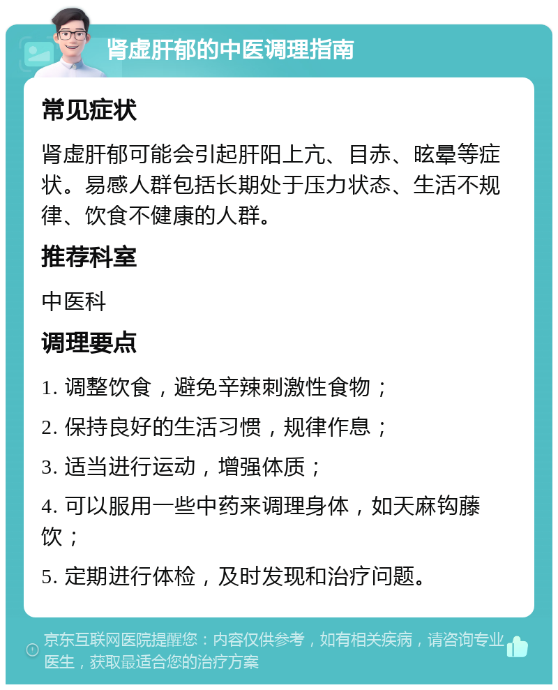 肾虚肝郁的中医调理指南 常见症状 肾虚肝郁可能会引起肝阳上亢、目赤、昡晕等症状。易感人群包括长期处于压力状态、生活不规律、饮食不健康的人群。 推荐科室 中医科 调理要点 1. 调整饮食，避免辛辣刺激性食物； 2. 保持良好的生活习惯，规律作息； 3. 适当进行运动，增强体质； 4. 可以服用一些中药来调理身体，如天麻钩藤饮； 5. 定期进行体检，及时发现和治疗问题。