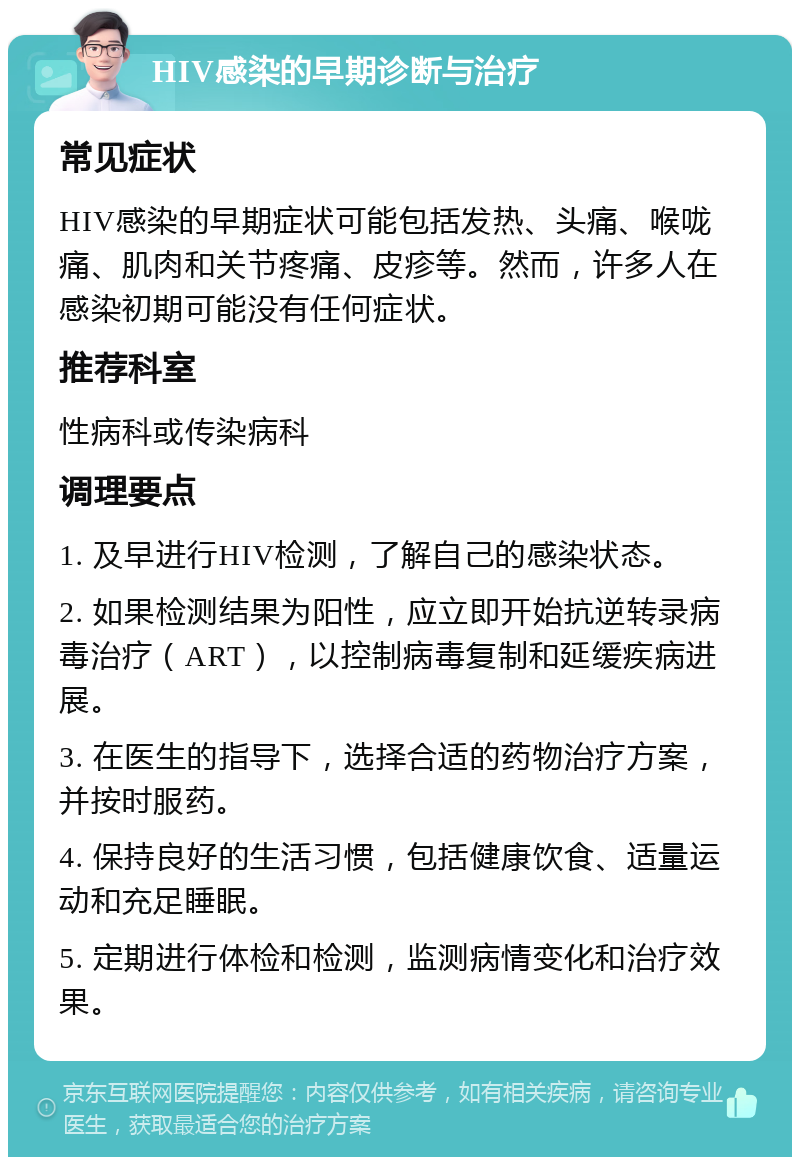 HIV感染的早期诊断与治疗 常见症状 HIV感染的早期症状可能包括发热、头痛、喉咙痛、肌肉和关节疼痛、皮疹等。然而，许多人在感染初期可能没有任何症状。 推荐科室 性病科或传染病科 调理要点 1. 及早进行HIV检测，了解自己的感染状态。 2. 如果检测结果为阳性，应立即开始抗逆转录病毒治疗（ART），以控制病毒复制和延缓疾病进展。 3. 在医生的指导下，选择合适的药物治疗方案，并按时服药。 4. 保持良好的生活习惯，包括健康饮食、适量运动和充足睡眠。 5. 定期进行体检和检测，监测病情变化和治疗效果。