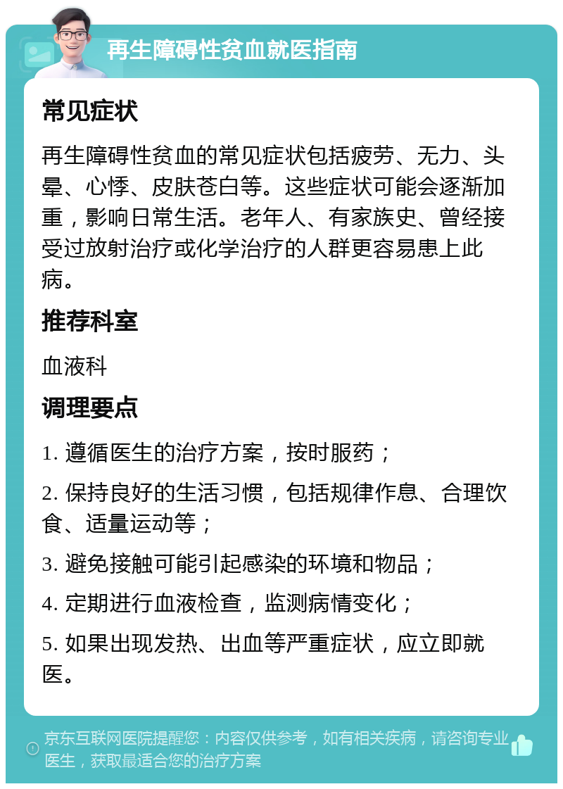 再生障碍性贫血就医指南 常见症状 再生障碍性贫血的常见症状包括疲劳、无力、头晕、心悸、皮肤苍白等。这些症状可能会逐渐加重，影响日常生活。老年人、有家族史、曾经接受过放射治疗或化学治疗的人群更容易患上此病。 推荐科室 血液科 调理要点 1. 遵循医生的治疗方案，按时服药； 2. 保持良好的生活习惯，包括规律作息、合理饮食、适量运动等； 3. 避免接触可能引起感染的环境和物品； 4. 定期进行血液检查，监测病情变化； 5. 如果出现发热、出血等严重症状，应立即就医。