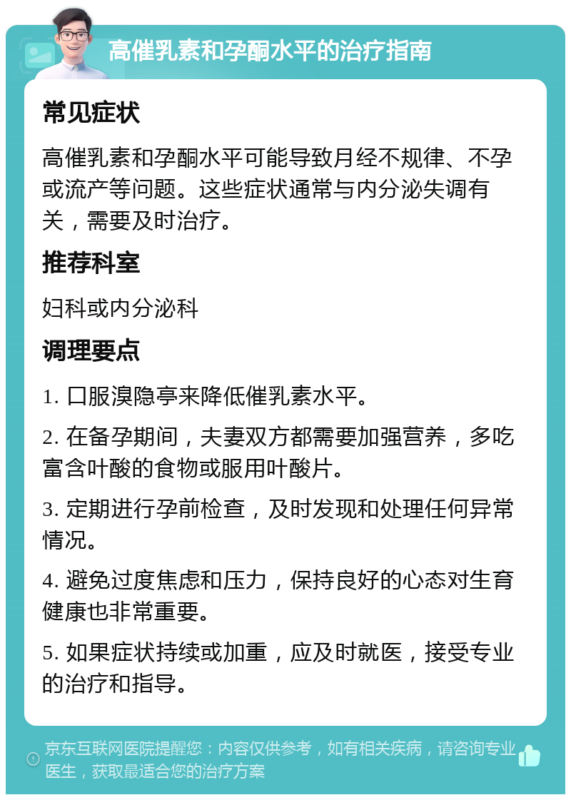 高催乳素和孕酮水平的治疗指南 常见症状 高催乳素和孕酮水平可能导致月经不规律、不孕或流产等问题。这些症状通常与内分泌失调有关，需要及时治疗。 推荐科室 妇科或内分泌科 调理要点 1. 口服溴隐亭来降低催乳素水平。 2. 在备孕期间，夫妻双方都需要加强营养，多吃富含叶酸的食物或服用叶酸片。 3. 定期进行孕前检查，及时发现和处理任何异常情况。 4. 避免过度焦虑和压力，保持良好的心态对生育健康也非常重要。 5. 如果症状持续或加重，应及时就医，接受专业的治疗和指导。