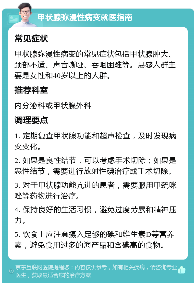 甲状腺弥漫性病变就医指南 常见症状 甲状腺弥漫性病变的常见症状包括甲状腺肿大、颈部不适、声音嘶哑、吞咽困难等。易感人群主要是女性和40岁以上的人群。 推荐科室 内分泌科或甲状腺外科 调理要点 1. 定期复查甲状腺功能和超声检查，及时发现病变变化。 2. 如果是良性结节，可以考虑手术切除；如果是恶性结节，需要进行放射性碘治疗或手术切除。 3. 对于甲状腺功能亢进的患者，需要服用甲巯咪唑等药物进行治疗。 4. 保持良好的生活习惯，避免过度劳累和精神压力。 5. 饮食上应注意摄入足够的碘和维生素D等营养素，避免食用过多的海产品和含碘高的食物。