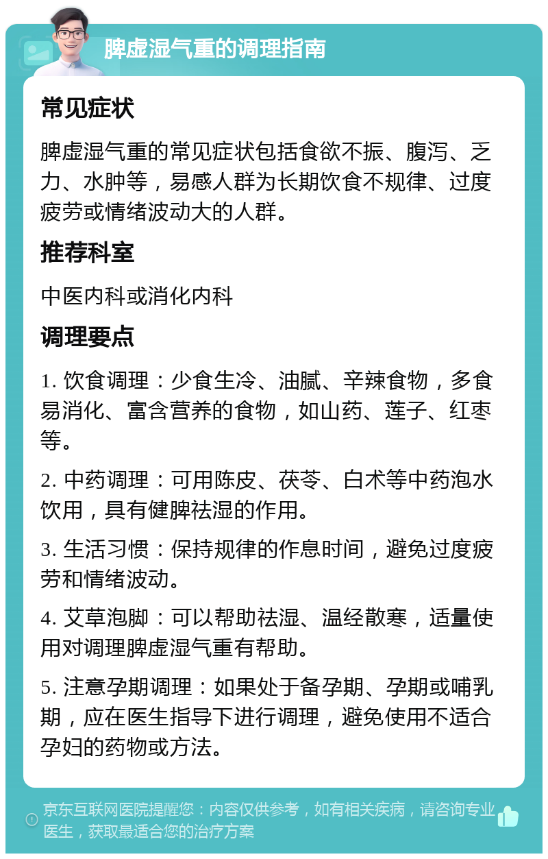 脾虚湿气重的调理指南 常见症状 脾虚湿气重的常见症状包括食欲不振、腹泻、乏力、水肿等，易感人群为长期饮食不规律、过度疲劳或情绪波动大的人群。 推荐科室 中医内科或消化内科 调理要点 1. 饮食调理：少食生冷、油腻、辛辣食物，多食易消化、富含营养的食物，如山药、莲子、红枣等。 2. 中药调理：可用陈皮、茯苓、白术等中药泡水饮用，具有健脾祛湿的作用。 3. 生活习惯：保持规律的作息时间，避免过度疲劳和情绪波动。 4. 艾草泡脚：可以帮助祛湿、温经散寒，适量使用对调理脾虚湿气重有帮助。 5. 注意孕期调理：如果处于备孕期、孕期或哺乳期，应在医生指导下进行调理，避免使用不适合孕妇的药物或方法。