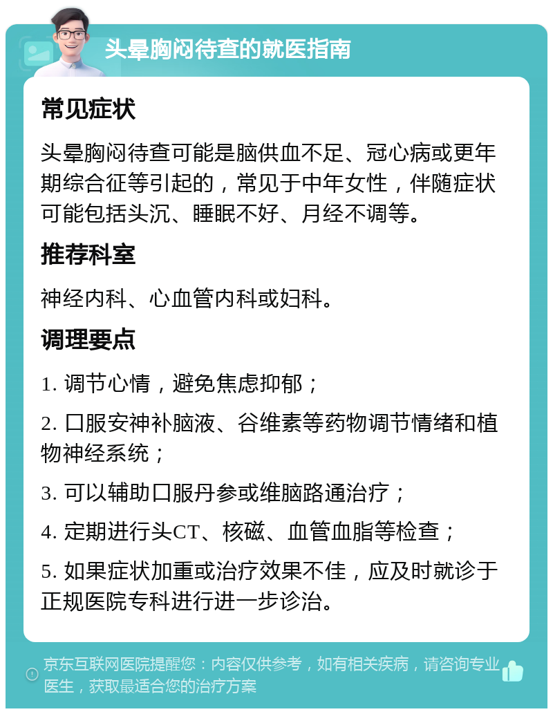 头晕胸闷待查的就医指南 常见症状 头晕胸闷待查可能是脑供血不足、冠心病或更年期综合征等引起的，常见于中年女性，伴随症状可能包括头沉、睡眠不好、月经不调等。 推荐科室 神经内科、心血管内科或妇科。 调理要点 1. 调节心情，避免焦虑抑郁； 2. 口服安神补脑液、谷维素等药物调节情绪和植物神经系统； 3. 可以辅助口服丹参或维脑路通治疗； 4. 定期进行头CT、核磁、血管血脂等检查； 5. 如果症状加重或治疗效果不佳，应及时就诊于正规医院专科进行进一步诊治。