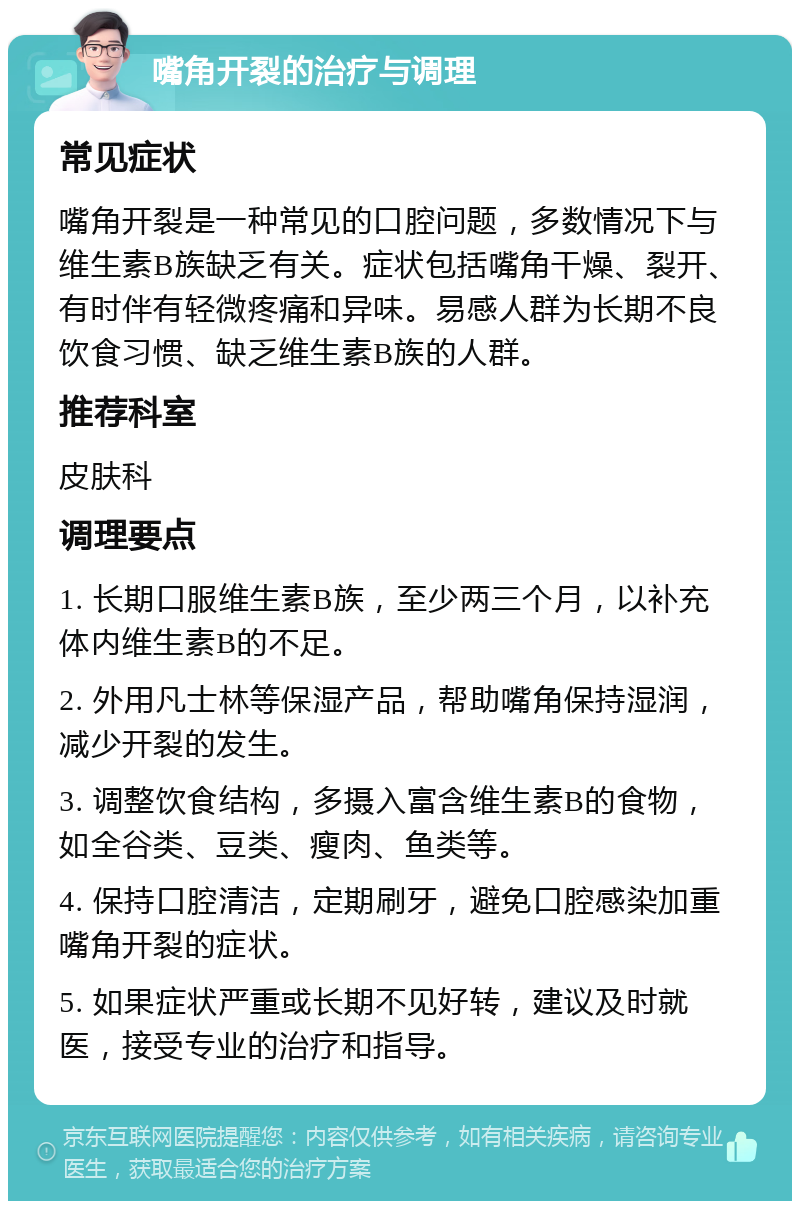 嘴角开裂的治疗与调理 常见症状 嘴角开裂是一种常见的口腔问题，多数情况下与维生素B族缺乏有关。症状包括嘴角干燥、裂开、有时伴有轻微疼痛和异味。易感人群为长期不良饮食习惯、缺乏维生素B族的人群。 推荐科室 皮肤科 调理要点 1. 长期口服维生素B族，至少两三个月，以补充体内维生素B的不足。 2. 外用凡士林等保湿产品，帮助嘴角保持湿润，减少开裂的发生。 3. 调整饮食结构，多摄入富含维生素B的食物，如全谷类、豆类、瘦肉、鱼类等。 4. 保持口腔清洁，定期刷牙，避免口腔感染加重嘴角开裂的症状。 5. 如果症状严重或长期不见好转，建议及时就医，接受专业的治疗和指导。