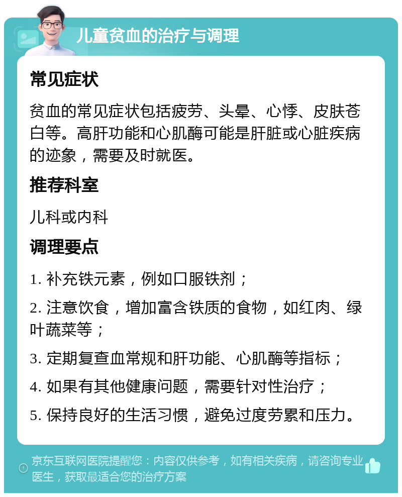 儿童贫血的治疗与调理 常见症状 贫血的常见症状包括疲劳、头晕、心悸、皮肤苍白等。高肝功能和心肌酶可能是肝脏或心脏疾病的迹象，需要及时就医。 推荐科室 儿科或内科 调理要点 1. 补充铁元素，例如口服铁剂； 2. 注意饮食，增加富含铁质的食物，如红肉、绿叶蔬菜等； 3. 定期复查血常规和肝功能、心肌酶等指标； 4. 如果有其他健康问题，需要针对性治疗； 5. 保持良好的生活习惯，避免过度劳累和压力。