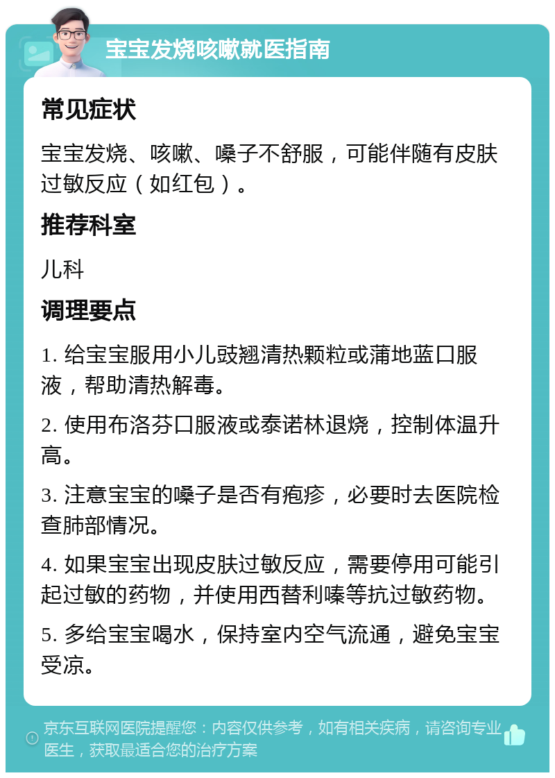 宝宝发烧咳嗽就医指南 常见症状 宝宝发烧、咳嗽、嗓子不舒服，可能伴随有皮肤过敏反应（如红包）。 推荐科室 儿科 调理要点 1. 给宝宝服用小儿豉翘清热颗粒或蒲地蓝口服液，帮助清热解毒。 2. 使用布洛芬口服液或泰诺林退烧，控制体温升高。 3. 注意宝宝的嗓子是否有疱疹，必要时去医院检查肺部情况。 4. 如果宝宝出现皮肤过敏反应，需要停用可能引起过敏的药物，并使用西替利嗪等抗过敏药物。 5. 多给宝宝喝水，保持室内空气流通，避免宝宝受凉。