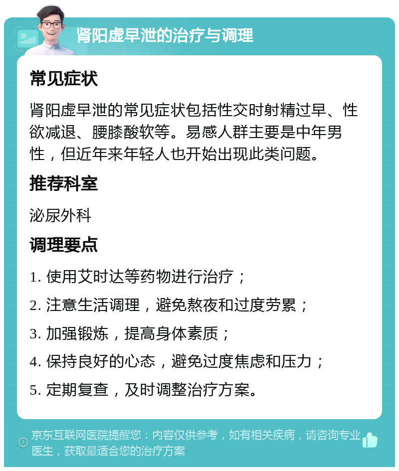 肾阳虚早泄的治疗与调理 常见症状 肾阳虚早泄的常见症状包括性交时射精过早、性欲减退、腰膝酸软等。易感人群主要是中年男性，但近年来年轻人也开始出现此类问题。 推荐科室 泌尿外科 调理要点 1. 使用艾时达等药物进行治疗； 2. 注意生活调理，避免熬夜和过度劳累； 3. 加强锻炼，提高身体素质； 4. 保持良好的心态，避免过度焦虑和压力； 5. 定期复查，及时调整治疗方案。