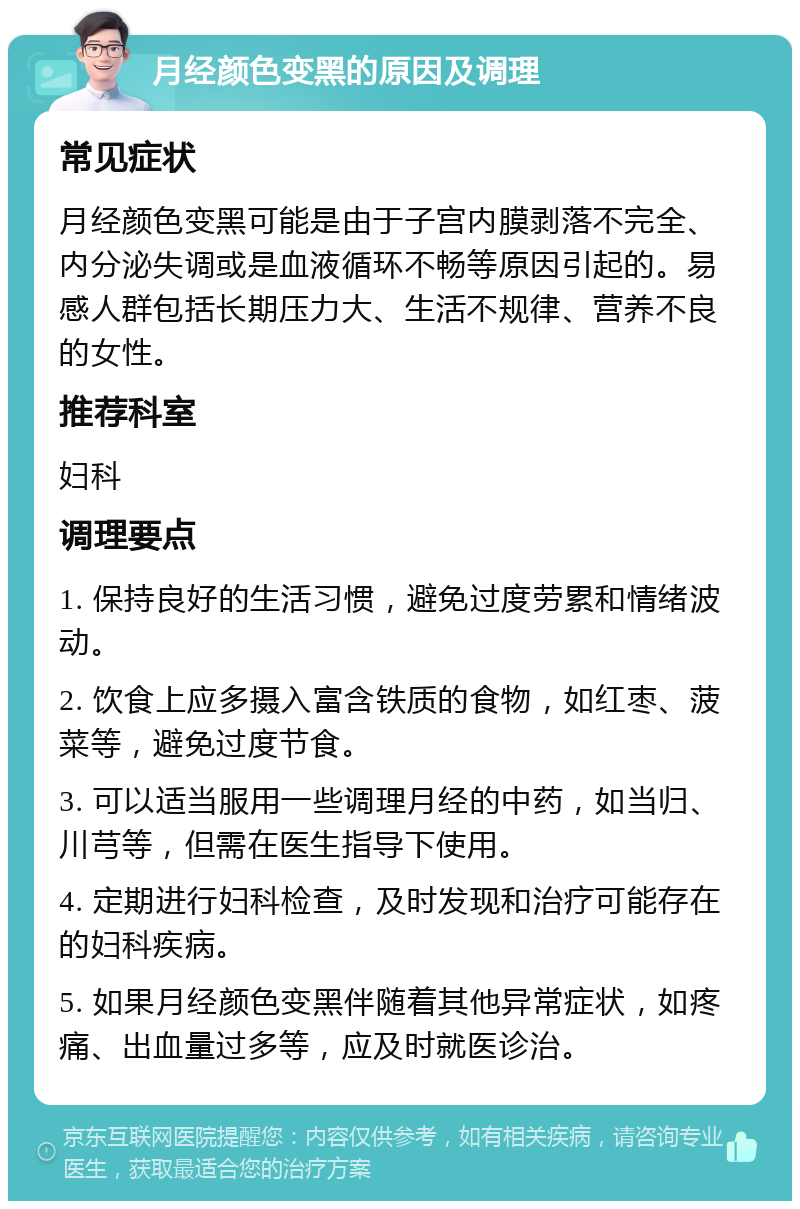 月经颜色变黑的原因及调理 常见症状 月经颜色变黑可能是由于子宫内膜剥落不完全、内分泌失调或是血液循环不畅等原因引起的。易感人群包括长期压力大、生活不规律、营养不良的女性。 推荐科室 妇科 调理要点 1. 保持良好的生活习惯，避免过度劳累和情绪波动。 2. 饮食上应多摄入富含铁质的食物，如红枣、菠菜等，避免过度节食。 3. 可以适当服用一些调理月经的中药，如当归、川芎等，但需在医生指导下使用。 4. 定期进行妇科检查，及时发现和治疗可能存在的妇科疾病。 5. 如果月经颜色变黑伴随着其他异常症状，如疼痛、出血量过多等，应及时就医诊治。