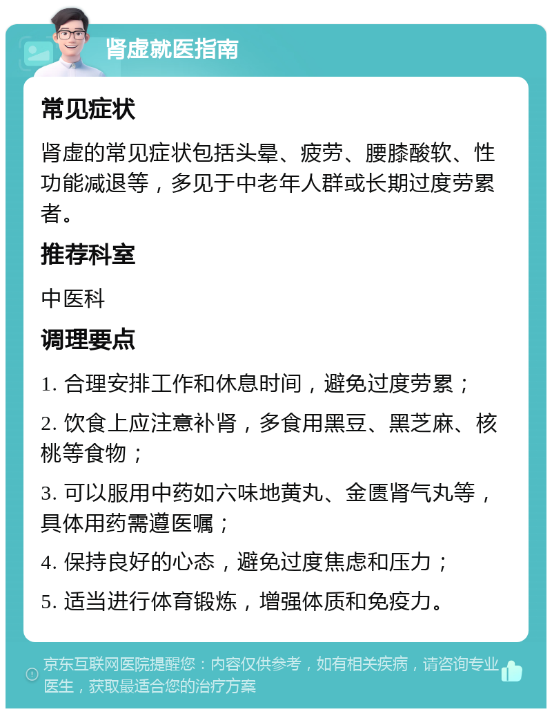 肾虚就医指南 常见症状 肾虚的常见症状包括头晕、疲劳、腰膝酸软、性功能减退等，多见于中老年人群或长期过度劳累者。 推荐科室 中医科 调理要点 1. 合理安排工作和休息时间，避免过度劳累； 2. 饮食上应注意补肾，多食用黑豆、黑芝麻、核桃等食物； 3. 可以服用中药如六味地黄丸、金匮肾气丸等，具体用药需遵医嘱； 4. 保持良好的心态，避免过度焦虑和压力； 5. 适当进行体育锻炼，增强体质和免疫力。