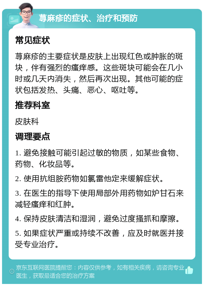 荨麻疹的症状、治疗和预防 常见症状 荨麻疹的主要症状是皮肤上出现红色或肿胀的斑块，伴有强烈的瘙痒感。这些斑块可能会在几小时或几天内消失，然后再次出现。其他可能的症状包括发热、头痛、恶心、呕吐等。 推荐科室 皮肤科 调理要点 1. 避免接触可能引起过敏的物质，如某些食物、药物、化妆品等。 2. 使用抗组胺药物如氯雷他定来缓解症状。 3. 在医生的指导下使用局部外用药物如炉甘石来减轻瘙痒和红肿。 4. 保持皮肤清洁和湿润，避免过度搔抓和摩擦。 5. 如果症状严重或持续不改善，应及时就医并接受专业治疗。