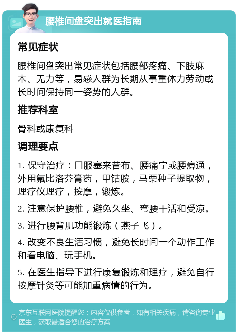 腰椎间盘突出就医指南 常见症状 腰椎间盘突出常见症状包括腰部疼痛、下肢麻木、无力等，易感人群为长期从事重体力劳动或长时间保持同一姿势的人群。 推荐科室 骨科或康复科 调理要点 1. 保守治疗：口服塞来昔布、腰痛宁或腰痹通，外用氟比洛芬膏药，甲钴胺，马栗种子提取物，理疗仪理疗，按摩，锻炼。 2. 注意保护腰椎，避免久坐、弯腰干活和受凉。 3. 进行腰背肌功能锻炼（燕子飞）。 4. 改变不良生活习惯，避免长时间一个动作工作和看电脑、玩手机。 5. 在医生指导下进行康复锻炼和理疗，避免自行按摩针灸等可能加重病情的行为。