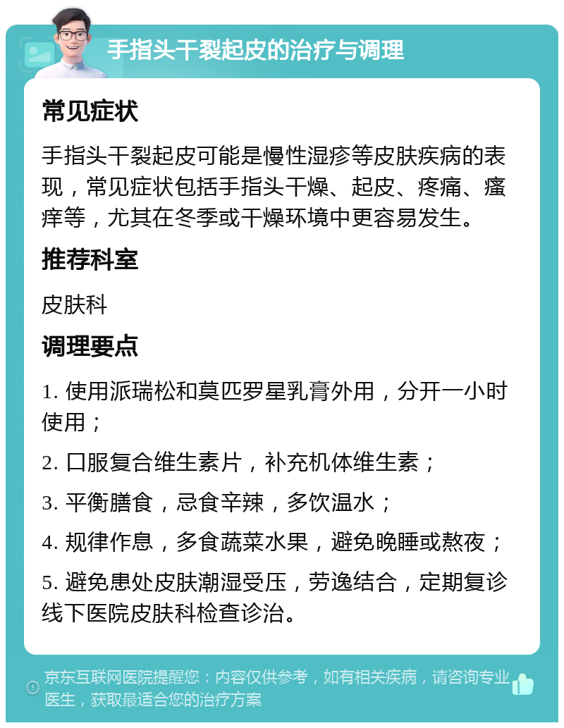 手指头干裂起皮的治疗与调理 常见症状 手指头干裂起皮可能是慢性湿疹等皮肤疾病的表现，常见症状包括手指头干燥、起皮、疼痛、瘙痒等，尤其在冬季或干燥环境中更容易发生。 推荐科室 皮肤科 调理要点 1. 使用派瑞松和莫匹罗星乳膏外用，分开一小时使用； 2. 口服复合维生素片，补充机体维生素； 3. 平衡膳食，忌食辛辣，多饮温水； 4. 规律作息，多食蔬菜水果，避免晚睡或熬夜； 5. 避免患处皮肤潮湿受压，劳逸结合，定期复诊线下医院皮肤科检查诊治。