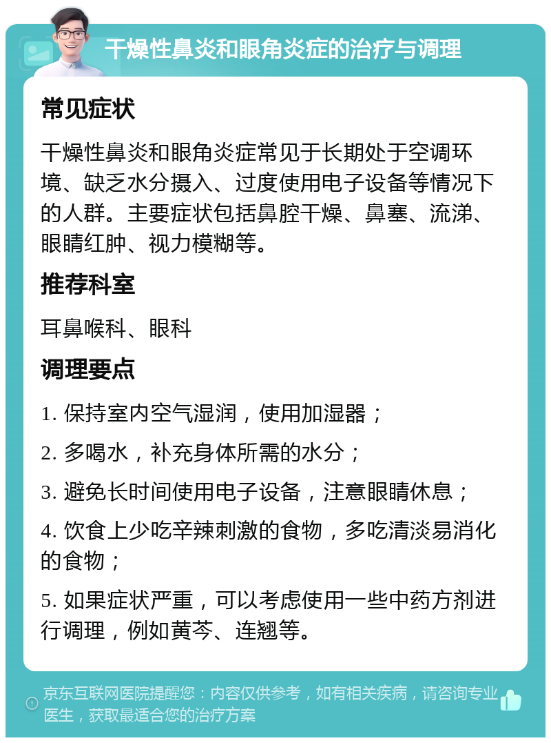 干燥性鼻炎和眼角炎症的治疗与调理 常见症状 干燥性鼻炎和眼角炎症常见于长期处于空调环境、缺乏水分摄入、过度使用电子设备等情况下的人群。主要症状包括鼻腔干燥、鼻塞、流涕、眼睛红肿、视力模糊等。 推荐科室 耳鼻喉科、眼科 调理要点 1. 保持室内空气湿润，使用加湿器； 2. 多喝水，补充身体所需的水分； 3. 避免长时间使用电子设备，注意眼睛休息； 4. 饮食上少吃辛辣刺激的食物，多吃清淡易消化的食物； 5. 如果症状严重，可以考虑使用一些中药方剂进行调理，例如黄芩、连翘等。