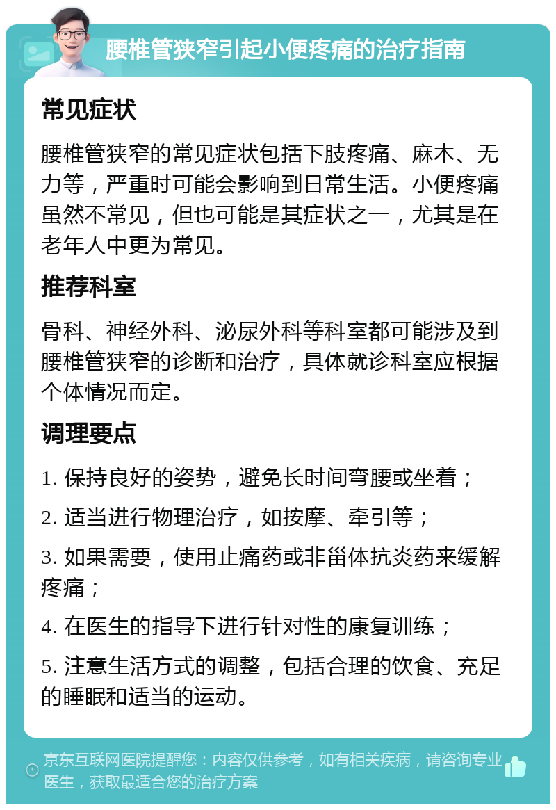 腰椎管狭窄引起小便疼痛的治疗指南 常见症状 腰椎管狭窄的常见症状包括下肢疼痛、麻木、无力等，严重时可能会影响到日常生活。小便疼痛虽然不常见，但也可能是其症状之一，尤其是在老年人中更为常见。 推荐科室 骨科、神经外科、泌尿外科等科室都可能涉及到腰椎管狭窄的诊断和治疗，具体就诊科室应根据个体情况而定。 调理要点 1. 保持良好的姿势，避免长时间弯腰或坐着； 2. 适当进行物理治疗，如按摩、牵引等； 3. 如果需要，使用止痛药或非甾体抗炎药来缓解疼痛； 4. 在医生的指导下进行针对性的康复训练； 5. 注意生活方式的调整，包括合理的饮食、充足的睡眠和适当的运动。