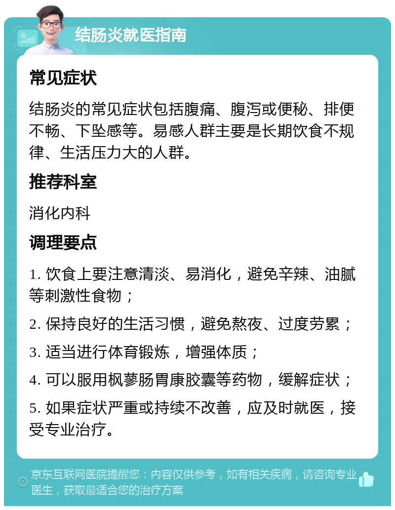 结肠炎就医指南 常见症状 结肠炎的常见症状包括腹痛、腹泻或便秘、排便不畅、下坠感等。易感人群主要是长期饮食不规律、生活压力大的人群。 推荐科室 消化内科 调理要点 1. 饮食上要注意清淡、易消化，避免辛辣、油腻等刺激性食物； 2. 保持良好的生活习惯，避免熬夜、过度劳累； 3. 适当进行体育锻炼，增强体质； 4. 可以服用枫蓼肠胃康胶囊等药物，缓解症状； 5. 如果症状严重或持续不改善，应及时就医，接受专业治疗。