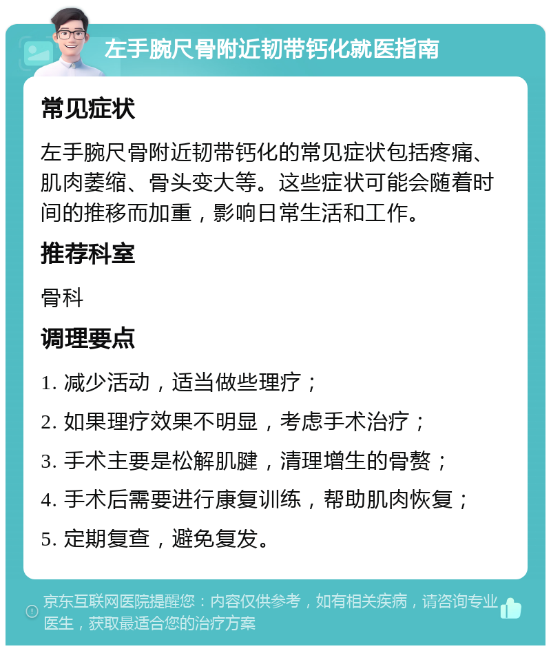 左手腕尺骨附近韧带钙化就医指南 常见症状 左手腕尺骨附近韧带钙化的常见症状包括疼痛、肌肉萎缩、骨头变大等。这些症状可能会随着时间的推移而加重，影响日常生活和工作。 推荐科室 骨科 调理要点 1. 减少活动，适当做些理疗； 2. 如果理疗效果不明显，考虑手术治疗； 3. 手术主要是松解肌腱，清理增生的骨赘； 4. 手术后需要进行康复训练，帮助肌肉恢复； 5. 定期复查，避免复发。