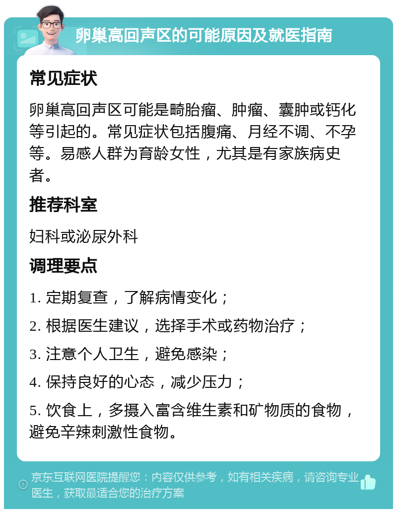 卵巢高回声区的可能原因及就医指南 常见症状 卵巢高回声区可能是畸胎瘤、肿瘤、囊肿或钙化等引起的。常见症状包括腹痛、月经不调、不孕等。易感人群为育龄女性，尤其是有家族病史者。 推荐科室 妇科或泌尿外科 调理要点 1. 定期复查，了解病情变化； 2. 根据医生建议，选择手术或药物治疗； 3. 注意个人卫生，避免感染； 4. 保持良好的心态，减少压力； 5. 饮食上，多摄入富含维生素和矿物质的食物，避免辛辣刺激性食物。