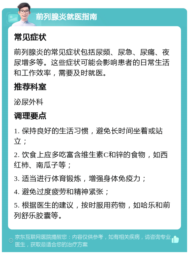 前列腺炎就医指南 常见症状 前列腺炎的常见症状包括尿频、尿急、尿痛、夜尿增多等。这些症状可能会影响患者的日常生活和工作效率，需要及时就医。 推荐科室 泌尿外科 调理要点 1. 保持良好的生活习惯，避免长时间坐着或站立； 2. 饮食上应多吃富含维生素C和锌的食物，如西红柿、南瓜子等； 3. 适当进行体育锻炼，增强身体免疫力； 4. 避免过度疲劳和精神紧张； 5. 根据医生的建议，按时服用药物，如哈乐和前列舒乐胶囊等。