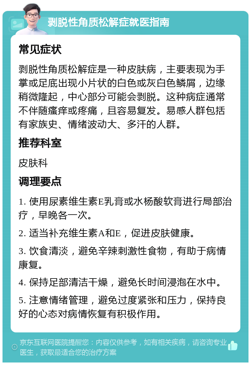 剥脱性角质松解症就医指南 常见症状 剥脱性角质松解症是一种皮肤病，主要表现为手掌或足底出现小片状的白色或灰白色鳞屑，边缘稍微隆起，中心部分可能会剥脱。这种病症通常不伴随瘙痒或疼痛，且容易复发。易感人群包括有家族史、情绪波动大、多汗的人群。 推荐科室 皮肤科 调理要点 1. 使用尿素维生素E乳膏或水杨酸软膏进行局部治疗，早晚各一次。 2. 适当补充维生素A和E，促进皮肤健康。 3. 饮食清淡，避免辛辣刺激性食物，有助于病情康复。 4. 保持足部清洁干燥，避免长时间浸泡在水中。 5. 注意情绪管理，避免过度紧张和压力，保持良好的心态对病情恢复有积极作用。