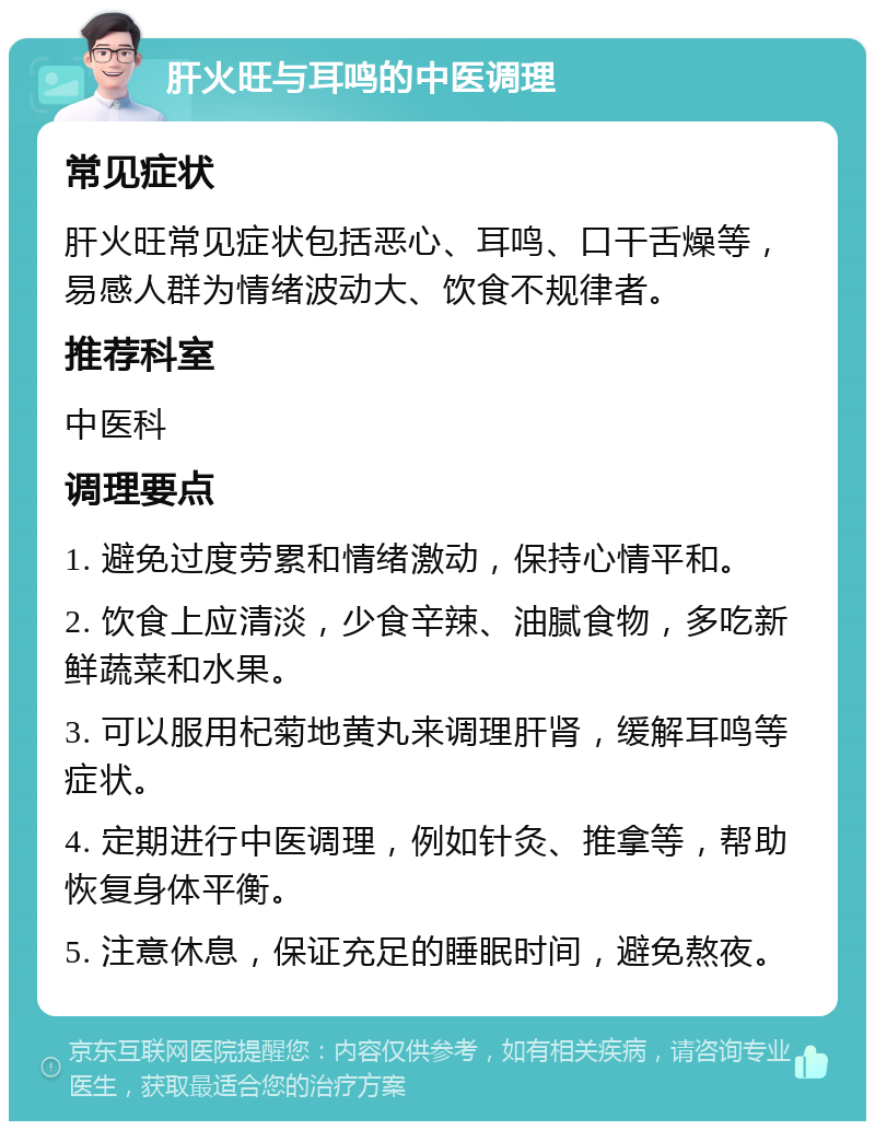 肝火旺与耳鸣的中医调理 常见症状 肝火旺常见症状包括恶心、耳鸣、口干舌燥等，易感人群为情绪波动大、饮食不规律者。 推荐科室 中医科 调理要点 1. 避免过度劳累和情绪激动，保持心情平和。 2. 饮食上应清淡，少食辛辣、油腻食物，多吃新鲜蔬菜和水果。 3. 可以服用杞菊地黄丸来调理肝肾，缓解耳鸣等症状。 4. 定期进行中医调理，例如针灸、推拿等，帮助恢复身体平衡。 5. 注意休息，保证充足的睡眠时间，避免熬夜。