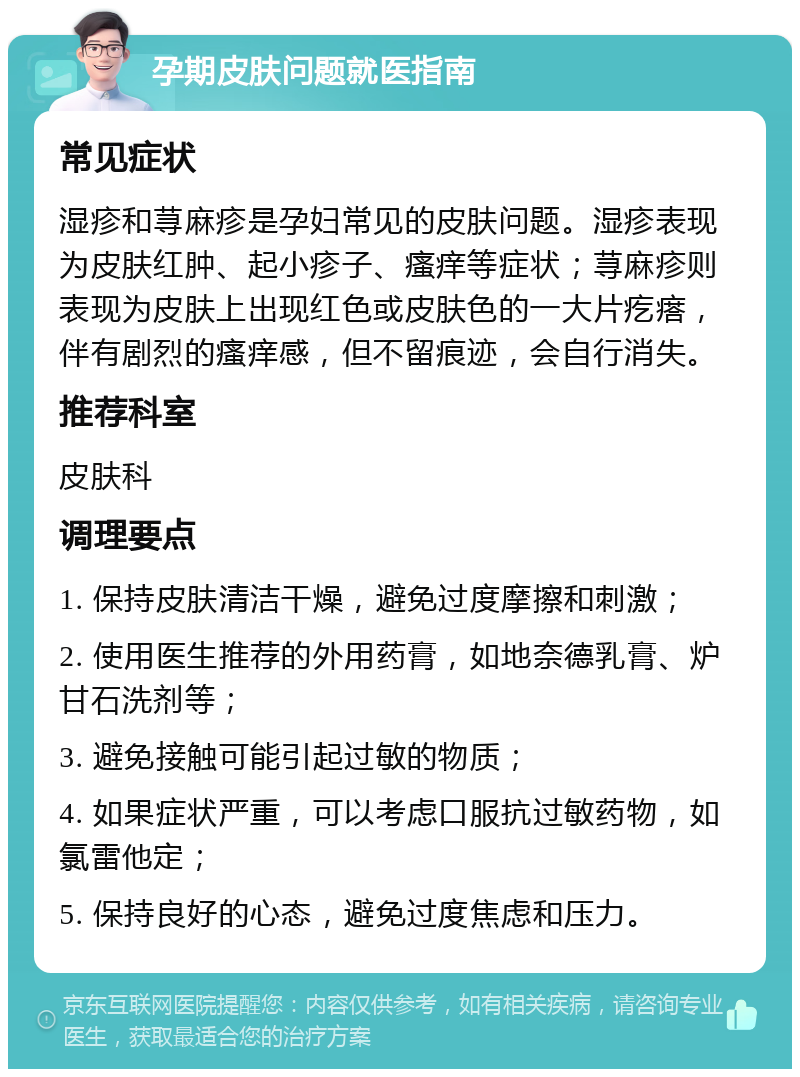 孕期皮肤问题就医指南 常见症状 湿疹和荨麻疹是孕妇常见的皮肤问题。湿疹表现为皮肤红肿、起小疹子、瘙痒等症状；荨麻疹则表现为皮肤上出现红色或皮肤色的一大片疙瘩，伴有剧烈的瘙痒感，但不留痕迹，会自行消失。 推荐科室 皮肤科 调理要点 1. 保持皮肤清洁干燥，避免过度摩擦和刺激； 2. 使用医生推荐的外用药膏，如地奈德乳膏、炉甘石洗剂等； 3. 避免接触可能引起过敏的物质； 4. 如果症状严重，可以考虑口服抗过敏药物，如氯雷他定； 5. 保持良好的心态，避免过度焦虑和压力。