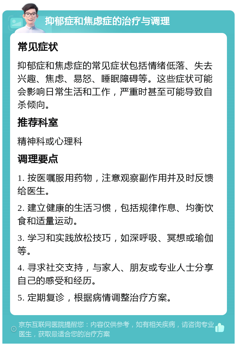 抑郁症和焦虑症的治疗与调理 常见症状 抑郁症和焦虑症的常见症状包括情绪低落、失去兴趣、焦虑、易怒、睡眠障碍等。这些症状可能会影响日常生活和工作，严重时甚至可能导致自杀倾向。 推荐科室 精神科或心理科 调理要点 1. 按医嘱服用药物，注意观察副作用并及时反馈给医生。 2. 建立健康的生活习惯，包括规律作息、均衡饮食和适量运动。 3. 学习和实践放松技巧，如深呼吸、冥想或瑜伽等。 4. 寻求社交支持，与家人、朋友或专业人士分享自己的感受和经历。 5. 定期复诊，根据病情调整治疗方案。