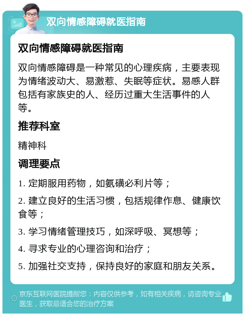 双向情感障碍就医指南 双向情感障碍就医指南 双向情感障碍是一种常见的心理疾病，主要表现为情绪波动大、易激惹、失眠等症状。易感人群包括有家族史的人、经历过重大生活事件的人等。 推荐科室 精神科 调理要点 1. 定期服用药物，如氨磺必利片等； 2. 建立良好的生活习惯，包括规律作息、健康饮食等； 3. 学习情绪管理技巧，如深呼吸、冥想等； 4. 寻求专业的心理咨询和治疗； 5. 加强社交支持，保持良好的家庭和朋友关系。