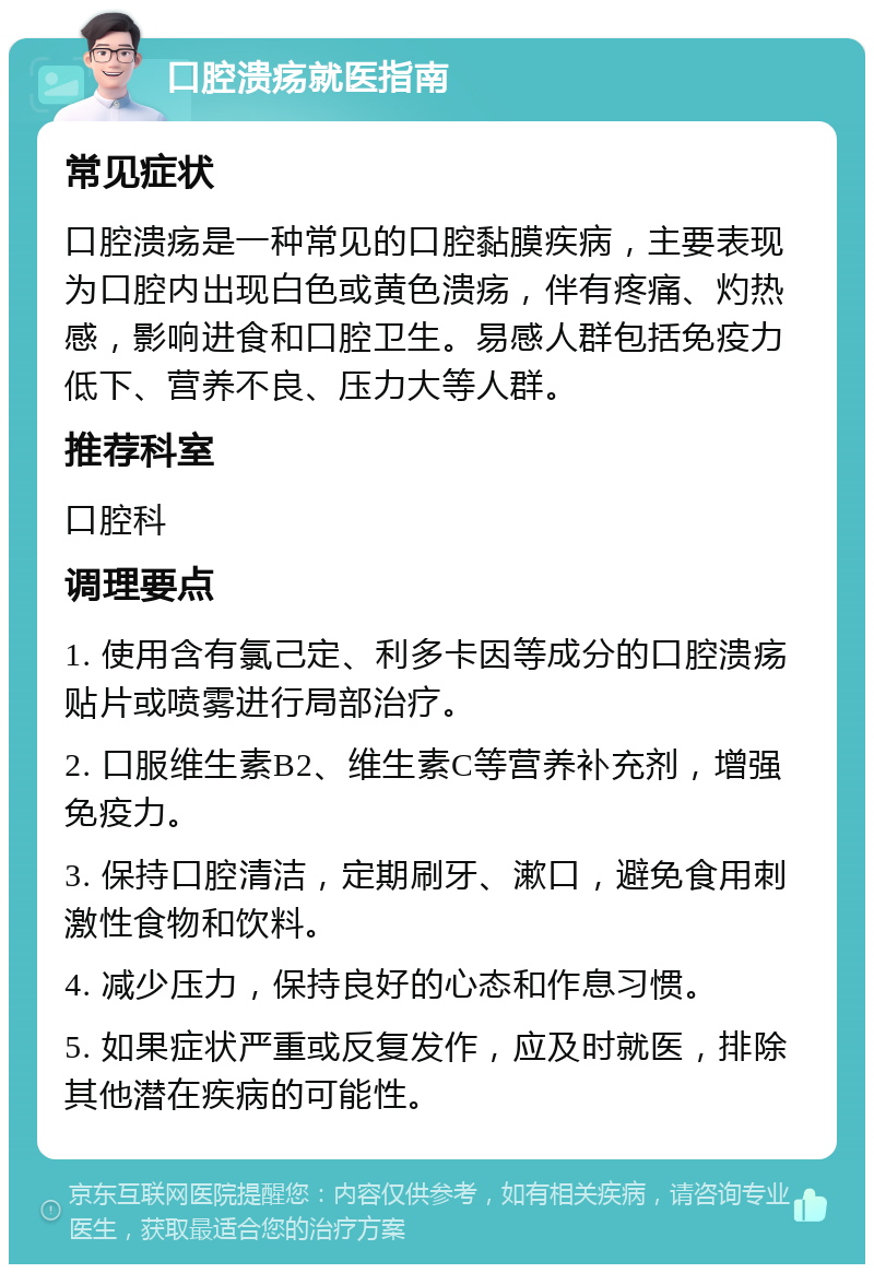 口腔溃疡就医指南 常见症状 口腔溃疡是一种常见的口腔黏膜疾病，主要表现为口腔内出现白色或黄色溃疡，伴有疼痛、灼热感，影响进食和口腔卫生。易感人群包括免疫力低下、营养不良、压力大等人群。 推荐科室 口腔科 调理要点 1. 使用含有氯己定、利多卡因等成分的口腔溃疡贴片或喷雾进行局部治疗。 2. 口服维生素B2、维生素C等营养补充剂，增强免疫力。 3. 保持口腔清洁，定期刷牙、漱口，避免食用刺激性食物和饮料。 4. 减少压力，保持良好的心态和作息习惯。 5. 如果症状严重或反复发作，应及时就医，排除其他潜在疾病的可能性。