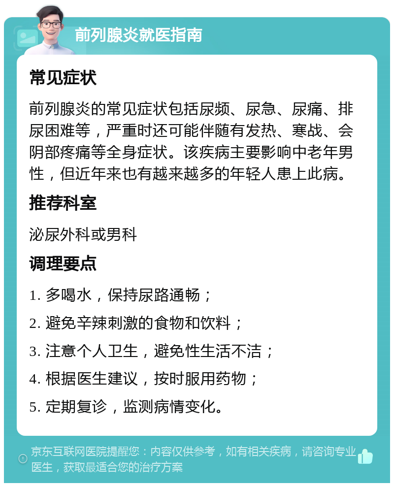 前列腺炎就医指南 常见症状 前列腺炎的常见症状包括尿频、尿急、尿痛、排尿困难等，严重时还可能伴随有发热、寒战、会阴部疼痛等全身症状。该疾病主要影响中老年男性，但近年来也有越来越多的年轻人患上此病。 推荐科室 泌尿外科或男科 调理要点 1. 多喝水，保持尿路通畅； 2. 避免辛辣刺激的食物和饮料； 3. 注意个人卫生，避免性生活不洁； 4. 根据医生建议，按时服用药物； 5. 定期复诊，监测病情变化。