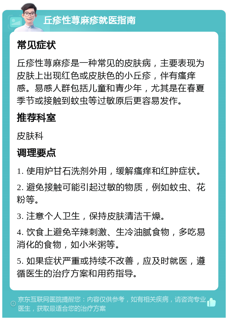 丘疹性荨麻疹就医指南 常见症状 丘疹性荨麻疹是一种常见的皮肤病，主要表现为皮肤上出现红色或皮肤色的小丘疹，伴有瘙痒感。易感人群包括儿童和青少年，尤其是在春夏季节或接触到蚊虫等过敏原后更容易发作。 推荐科室 皮肤科 调理要点 1. 使用炉甘石洗剂外用，缓解瘙痒和红肿症状。 2. 避免接触可能引起过敏的物质，例如蚊虫、花粉等。 3. 注意个人卫生，保持皮肤清洁干燥。 4. 饮食上避免辛辣刺激、生冷油腻食物，多吃易消化的食物，如小米粥等。 5. 如果症状严重或持续不改善，应及时就医，遵循医生的治疗方案和用药指导。