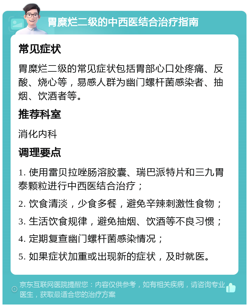 胃糜烂二级的中西医结合治疗指南 常见症状 胃糜烂二级的常见症状包括胃部心口处疼痛、反酸、烧心等，易感人群为幽门螺杆菌感染者、抽烟、饮酒者等。 推荐科室 消化内科 调理要点 1. 使用雷贝拉唑肠溶胶囊、瑞巴派特片和三九胃泰颗粒进行中西医结合治疗； 2. 饮食清淡，少食多餐，避免辛辣刺激性食物； 3. 生活饮食规律，避免抽烟、饮酒等不良习惯； 4. 定期复查幽门螺杆菌感染情况； 5. 如果症状加重或出现新的症状，及时就医。