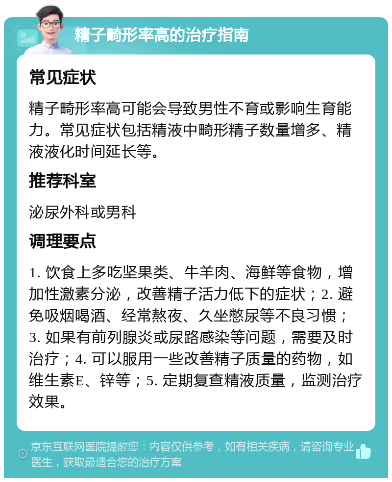 精子畸形率高的治疗指南 常见症状 精子畸形率高可能会导致男性不育或影响生育能力。常见症状包括精液中畸形精子数量增多、精液液化时间延长等。 推荐科室 泌尿外科或男科 调理要点 1. 饮食上多吃坚果类、牛羊肉、海鲜等食物，增加性激素分泌，改善精子活力低下的症状；2. 避免吸烟喝酒、经常熬夜、久坐憋尿等不良习惯；3. 如果有前列腺炎或尿路感染等问题，需要及时治疗；4. 可以服用一些改善精子质量的药物，如维生素E、锌等；5. 定期复查精液质量，监测治疗效果。