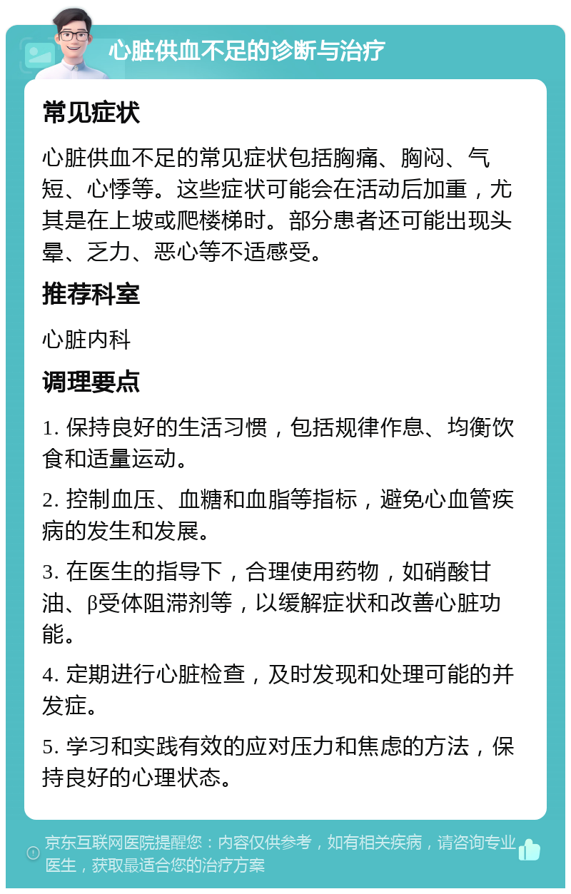 心脏供血不足的诊断与治疗 常见症状 心脏供血不足的常见症状包括胸痛、胸闷、气短、心悸等。这些症状可能会在活动后加重，尤其是在上坡或爬楼梯时。部分患者还可能出现头晕、乏力、恶心等不适感受。 推荐科室 心脏内科 调理要点 1. 保持良好的生活习惯，包括规律作息、均衡饮食和适量运动。 2. 控制血压、血糖和血脂等指标，避免心血管疾病的发生和发展。 3. 在医生的指导下，合理使用药物，如硝酸甘油、β受体阻滞剂等，以缓解症状和改善心脏功能。 4. 定期进行心脏检查，及时发现和处理可能的并发症。 5. 学习和实践有效的应对压力和焦虑的方法，保持良好的心理状态。