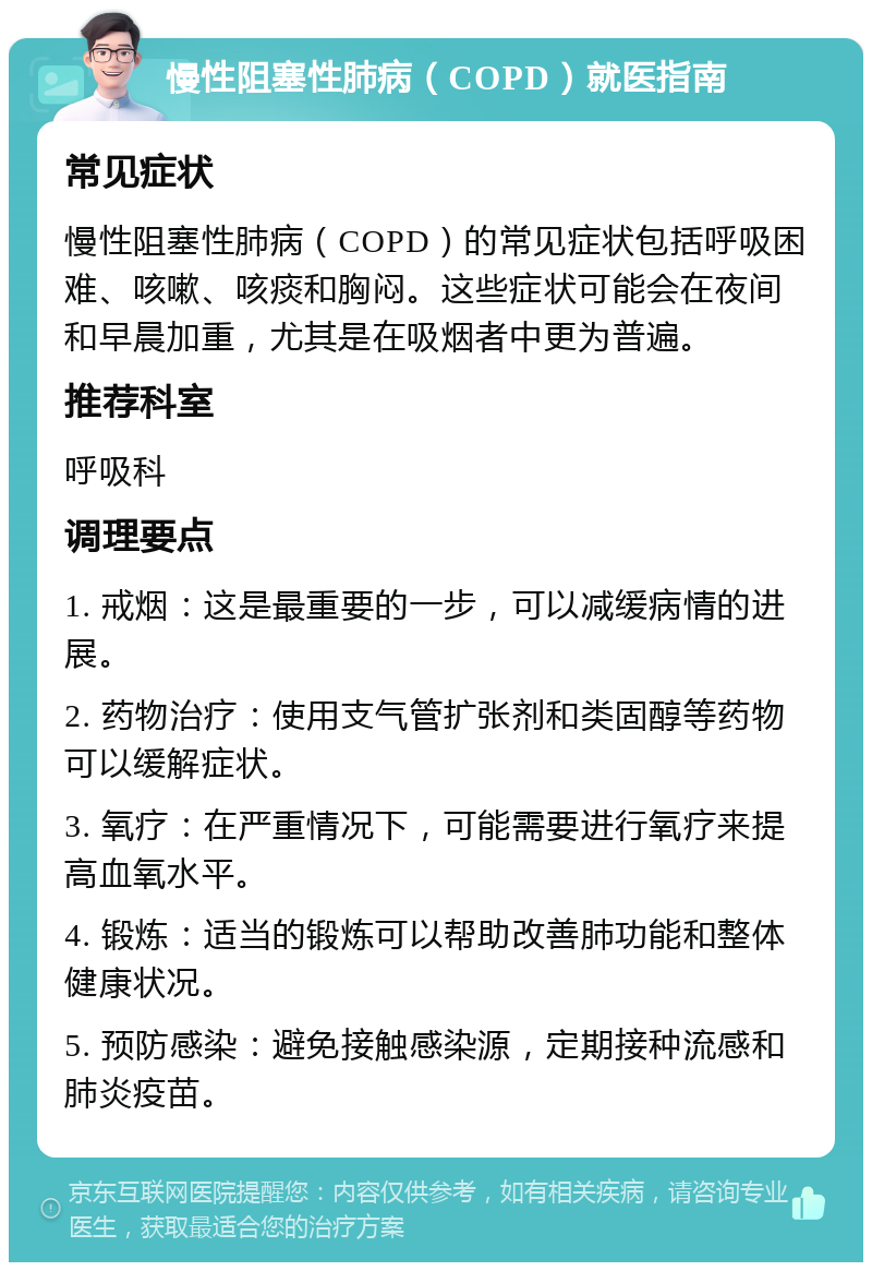 慢性阻塞性肺病（COPD）就医指南 常见症状 慢性阻塞性肺病（COPD）的常见症状包括呼吸困难、咳嗽、咳痰和胸闷。这些症状可能会在夜间和早晨加重，尤其是在吸烟者中更为普遍。 推荐科室 呼吸科 调理要点 1. 戒烟：这是最重要的一步，可以减缓病情的进展。 2. 药物治疗：使用支气管扩张剂和类固醇等药物可以缓解症状。 3. 氧疗：在严重情况下，可能需要进行氧疗来提高血氧水平。 4. 锻炼：适当的锻炼可以帮助改善肺功能和整体健康状况。 5. 预防感染：避免接触感染源，定期接种流感和肺炎疫苗。